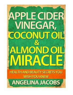 Apple Cider Vinegar, Coconut Oil & Almond Oil Miracle: Health and Beauty Secrets You Wish You Knew by Jacobs, Angelina