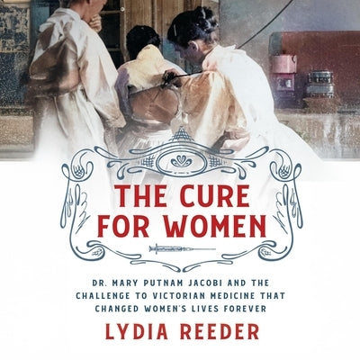 The Cure for Women: Dr. Mary Putnam Jacobi and the Challenge to Victorian Medicine That Changed Women's Lives Forever by Reeder, Lydia