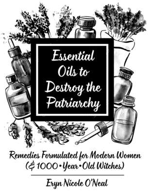 Essential Oils to Destroy the Patriarchy: Remedies Formulated for Modern Women (& 1000-Year-Old Witches): Remedies Formulated for Modern Women (& 1000 by O'Neal, Eryn Nicole