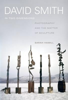 David Smith in Two Dimensions: Photography and the Matter of Sculpture by Hamill, Sarah