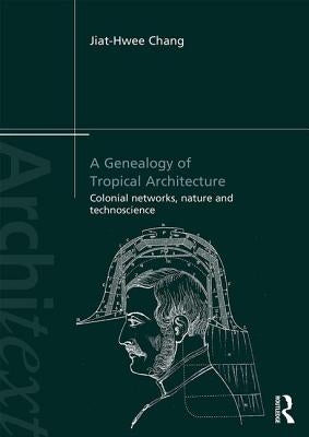 A Genealogy of Tropical Architecture: Colonial Networks, Nature and Technoscience by Chang, Jiat-Hwee