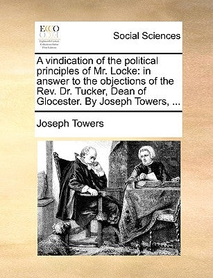 A Vindication of the Political Principles of Mr. Locke: In Answer to the Objections of the REV. Dr. Tucker, Dean of Glocester. by Joseph Towers, ... by Towers, Joseph