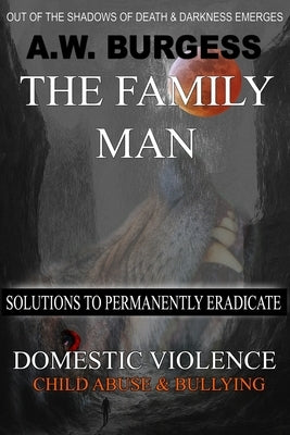 The Family Man: Solutions to Permanently Eradicate Domestic Violence, Child Abuse, & Bullying by Burgess, A. W.