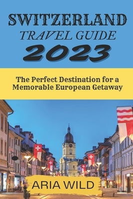 Switzerland Travel Guide 2023: The Perfect Destination for a Memorable European Getaway by Wild, Aria