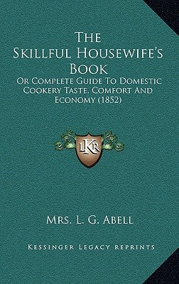 The Skillful Housewife's Book: Or Complete Guide To Domestic Cookery Taste, Comfort And Economy (1852) by Abell, L. G.