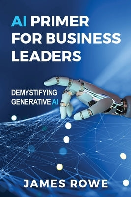 AI Primer For Business Leaders: Demystifying Generative AI by Rowe, James