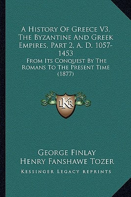 A History Of Greece V3, The Byzantine And Greek Empires, Part 2, A. D. 1057-1453: From Its Conquest By The Romans To The Present Time (1877) by Finlay, George