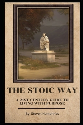 The Stoic Way A 21st Century Guide to Living with Purpose by Humphries, Steven