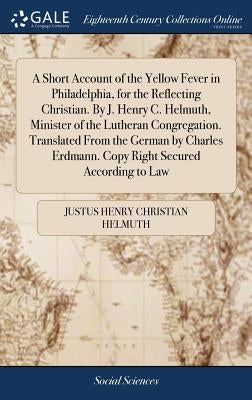 A Short Account of the Yellow Fever in Philadelphia, for the Reflecting Christian. By J. Henry C. Helmuth, Minister of the Lutheran Congregation. Tran by Helmuth, Justus Henry Christian