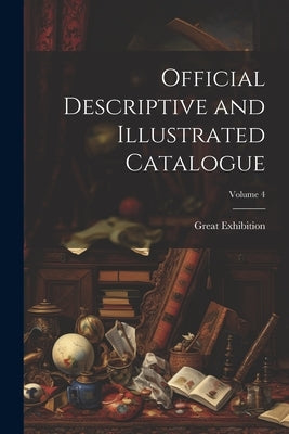 Official Descriptive and Illustrated Catalogue; Volume 4 by Exhibition, Great