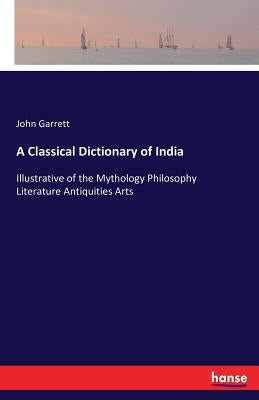 A Classical Dictionary of India: Illustrative of the Mythology Philosophy Literature Antiquities Arts by Garrett, John