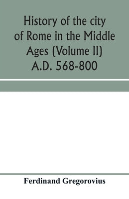 History of the city of Rome in the Middle Ages (Volume II) A.D. 568-800 by Gregorovius, Ferdinand