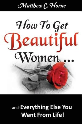 How To Get Beautiful Women and Everything Else You Want from Life by Horne, Matthew C.