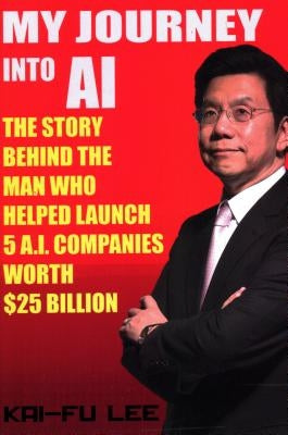 My Journey Into AI: The Story Behind the Man Who Helped Launch 5 A.I. Companies Worth $25 Billion by Lee, Dr Kai-Fu