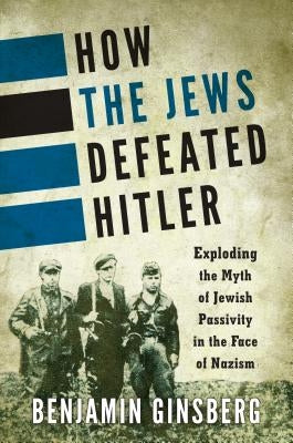 How the Jews Defeated Hitler: Exploding the Myth of Jewish Passivity in the Face of Nazism by Ginsberg, Benjamin