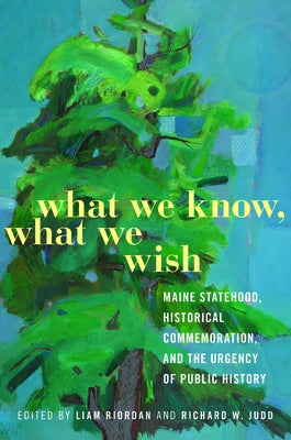 What We Know, What We Wish: Maine Statehood, Historical Commemoration, and the Urgency of Public History by Riordan, Liam