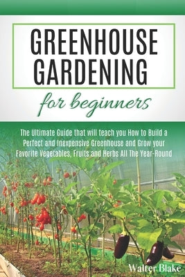 Greenhouse Gardening for Beginners: The Ultimate Guide that will teach you How to Build a Perfect and Inexpensive Greenhouse and Grow your Favorite Ve by Blake, Walter