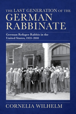 The Last Generation of the German Rabbinate: German Refugee Rabbis in the United States, 1933-2010 by Wilhelm, Cornelia