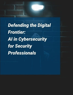 Artificial Intelligence for Cybersecurity: Defending the Digital Frontier - AI in Cybersecurity for Security Professionals by Press, Rosey