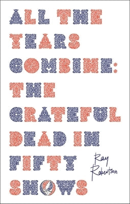 All the Years Combine: The Grateful Dead in Fifty Shows by Robertson, Ray