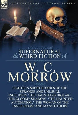 The Collected Supernatural and Weird Fiction of W. C. Morrow: Eighteen Short Stories of the Strange and Unusual Including 'The Haunted Burglar, ' 'The by Morrow, William Chambers