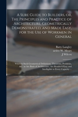 A Sure Guide to Builders, or, The Principles and Practice of Architecture, Geometrically Demonstrated, and Made Easy, for the Use of Workmen in Genera by Langley, Batty 1696-1751