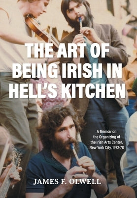 The Art of Being Irish in Hell's Kitchen: A Memoir of the Organizing of the Irish Arts Center in New York City 1972-78 by Olwell, James F.