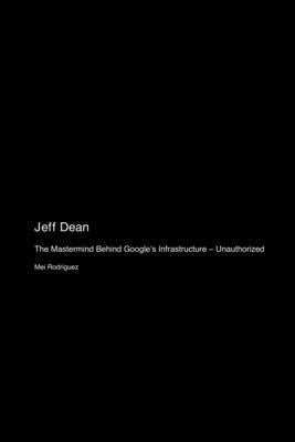 Jeff Dean: The Mastermind Behind Google's Infrastructure - Unauthorized by Rodriguez, Mei