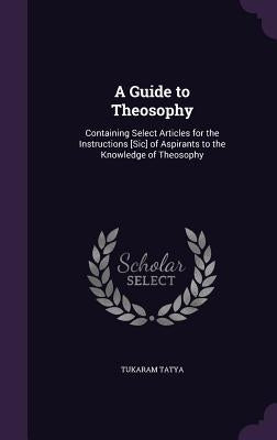 A Guide to Theosophy: Containing Select Articles for the Instructions [Sic] of Aspirants to the Knowledge of Theosophy by Tatya, Tukaram