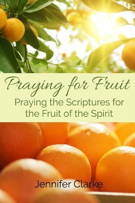 Praying for Fruit: Praying the Scriptures for the Fruit of the Spirit by Clarke, Jennifer