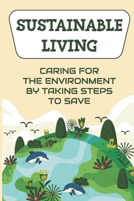 Sustainable Living: Caring For The Environment By Taking Steps To Save: Living Green Ideas by Felipe, Cesar