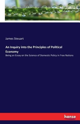 An Inquiry into the Principles of Political Economy: Being an Essay on the Science of Domestic Policy in Free Nations by Steuart, James