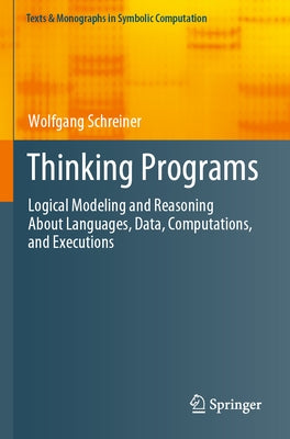 Thinking Programs: Logical Modeling and Reasoning about Languages, Data, Computations, and Executions by Schreiner, Wolfgang