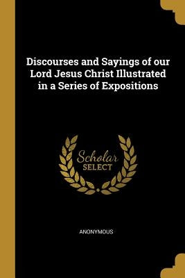 Discourses and Sayings of our Lord Jesus Christ Illustrated in a Series of Expositions by Anonymous