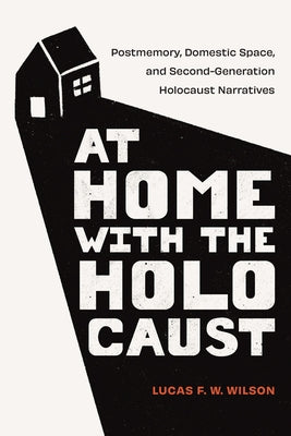 At Home with the Holocaust: Postmemory, Domestic Space, and Second-Generation Holocaust Narratives by Wilson, Lucas F. W.