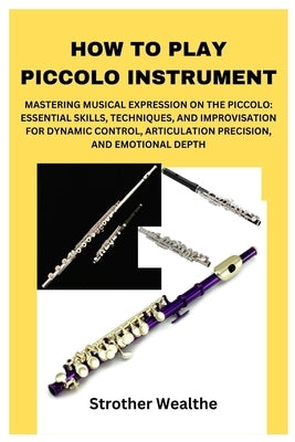 How to Play Piccolo Instrument: Mastering Musical Expression on the Piccolo: Essential Skills, Techniques, and Improvisation for Dynamic Control, Arti by Wealthe, Strother