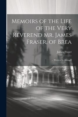 Memoirs of the Life of the Very Reverend Mr. James Fraser, of Brea: ... Written by Himself by Fraser, James