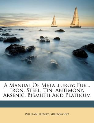 A Manual of Metallurgy: Fuel, Iron, Steel, Tin, Antimony, Arsenic, Bismuth and Platinum by Greenwood, William Henry