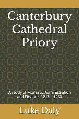 Canterbury Cathedral Priory: A Study of Monastic Administration and Finance, 1213 - 1230 by Daly, Luke