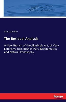 The Residual Analysis: A New Branch of the Algebraic Art, of Very Extensive Use, Both in Pure Mathematics and Natural Philosophy by Landen, John