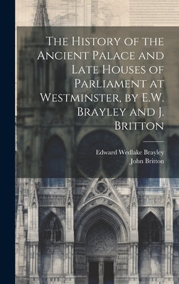 The History of the Ancient Palace and Late Houses of Parliament at Westminster, by E.W. Brayley and J. Britton by Britton, John