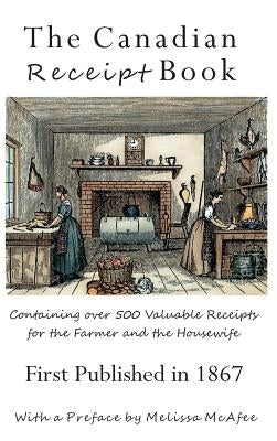 The Canadian Receipt Book: Containing over 500 Valuable Receipts for the Farmer and the Housewife, First Published in 1867, Deluxe Casebound Edit by McAfee, Melissa