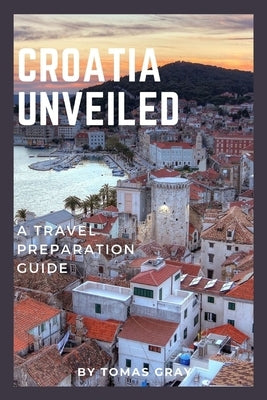 Croatia Unveiled: A Travel Preparation Guide by Gray, Tomas