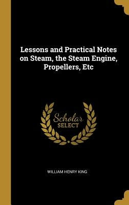 Lessons and Practical Notes on Steam, the Steam Engine, Propellers, Etc by King, William Henry