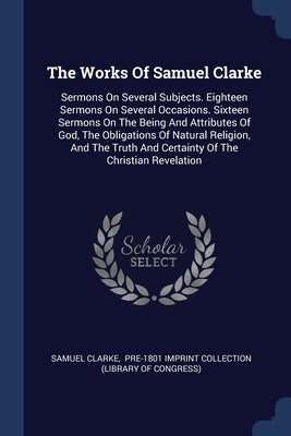 The Works Of Samuel Clarke: Sermons On Several Subjects. Eighteen Sermons On Several Occasions. Sixteen Sermons On The Being And Attributes Of God by Clarke, Samuel