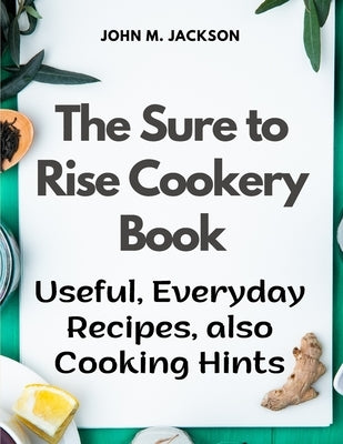 The Sure to Rise Cookery Book: Useful, Everyday Recipes, also Cooking Hints by John M Jackson