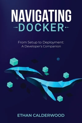 Navigating Docker: From Setup to Deployment: A Developer's Companion by Calderwood, Ethan