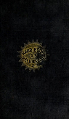 The Hand-Book of Heliography - 1840: The art of writing or drawing by the effect of sun-light: with the art of dior by Gehrt, -. James