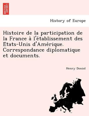 Histoire de La Participation de La France A L'e Tablissement Des E Tats-Unis D'Ame Rique. Correspondance Diplomatique Et Documents. by Doniol, Henry