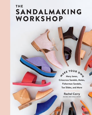 The Sandalmaking Workshop: Make Your Own Mary Janes, Crisscross Sandals, Mules, Fisherman Sandals, Toe Slides, and More by Corry, Rachel